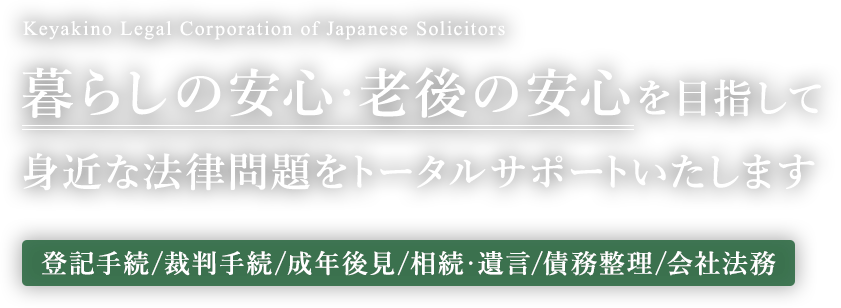 暮らしの安心・老後の安心を目指して身近な法律問題をトータルサポートいたします【登記手続/裁判手続/成年後見/相続・遺言/債務整理/会社法務】