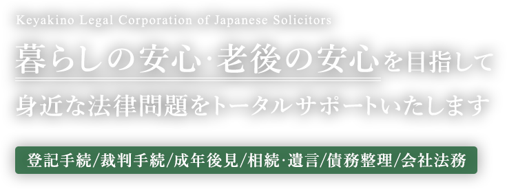 暮らしの安心・老後の安心を目指して身近な法律問題をトータルサポートいたします【登記手続/裁判手続/成年後見/相続・遺言/債務整理/会社法務】